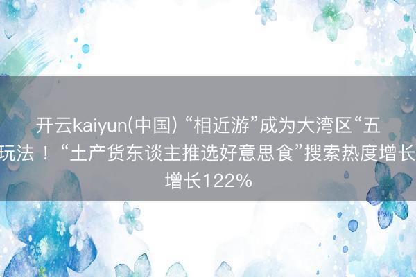 开云kaiyun(中国) “相近游”成为大湾区“五一”新玩法 !“土产货东谈主推选好意思食”搜索热度增长122%