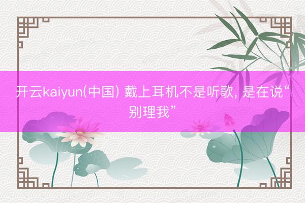 开云kaiyun(中国) 戴上耳机不是听歌， 是在说“别理我”