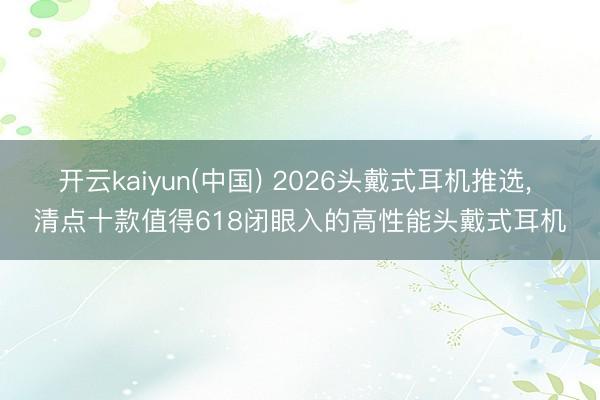 开云kaiyun(中国) 2026头戴式耳机推选， 清点十款值得618闭眼入的高性能头戴式耳机