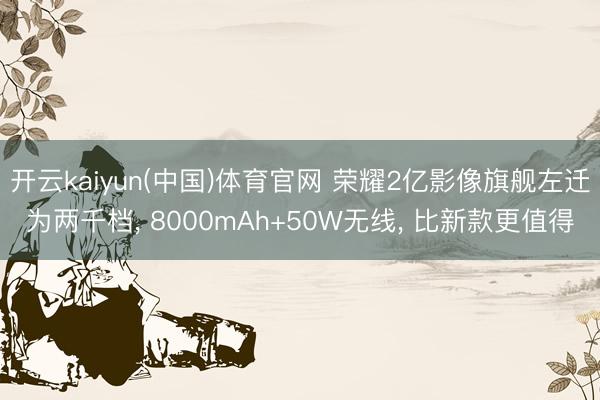 开云kaiyun(中国)体育官网 荣耀2亿影像旗舰左迁为两千档, 8000mAh+50W无线, 比新款更值得