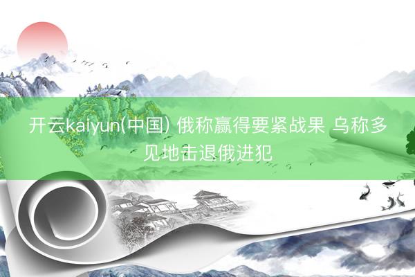 开云kaiyun(中国) 俄称赢得要紧战果 乌称多见地击退俄进犯