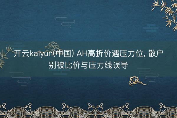 开云kaiyun(中国) AH高折价遇压力位， 散户别被比价与压力线误导