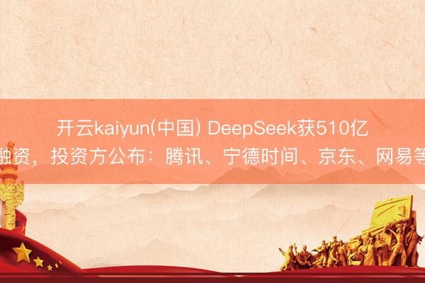 开云kaiyun(中国) DeepSeek获510亿融资，投资方公布：腾讯、宁德时间、京东、网易等