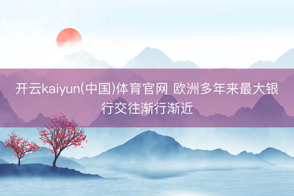 开云kaiyun(中国)体育官网 欧洲多年来最大银行交往渐行渐近