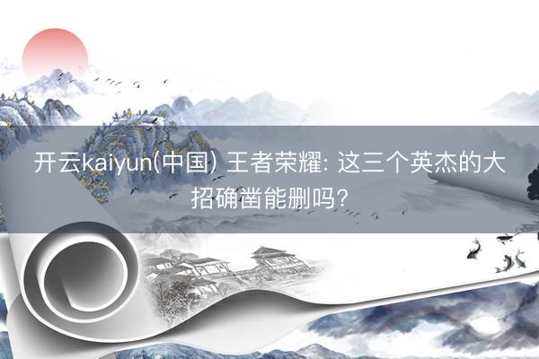 开云kaiyun(中国) 王者荣耀: 这三个英杰的大招确凿能删吗?