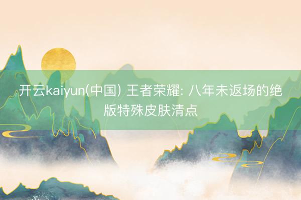 开云kaiyun(中国) 王者荣耀: 八年未返场的绝版特殊皮肤清点