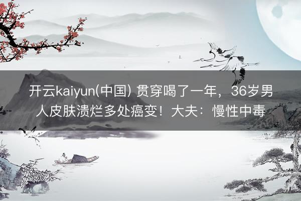 开云kaiyun(中国) 贯穿喝了一年,36岁男人皮肤溃烂多处癌变!大夫:慢性中毒