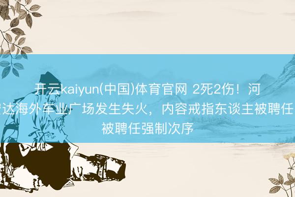 开云kaiyun(中国)体育官网 2死2伤!河南郑州宏达海外车业广场发生失火,内容戒指东谈主被聘任强制次序